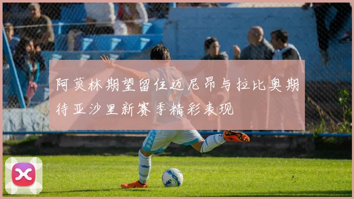 阿莫林期望留住迈尼昂与拉比奥期待亚沙里新赛季精彩表现