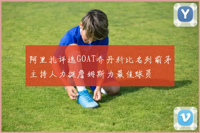 阿里扎评选GOAT乔丹科比名列前茅主持人力挺詹姆斯为最佳球员
