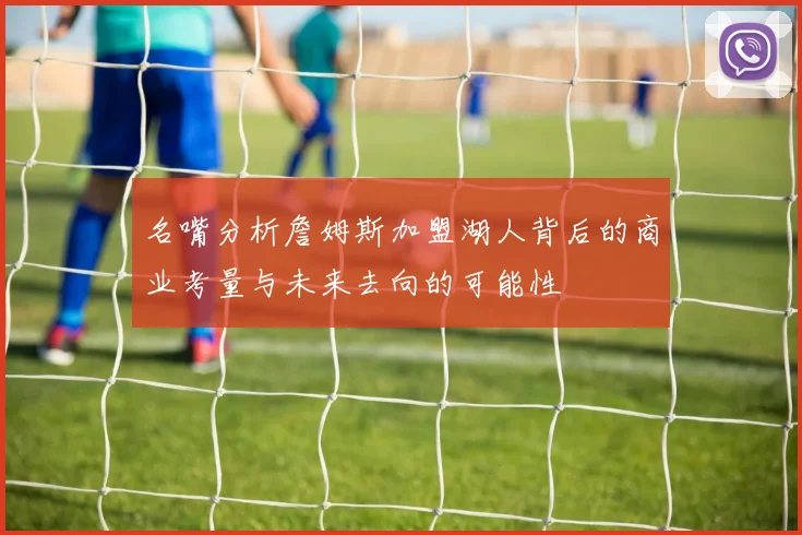 名嘴分析詹姆斯加盟湖人背后的商业考量与未来去向的可能性