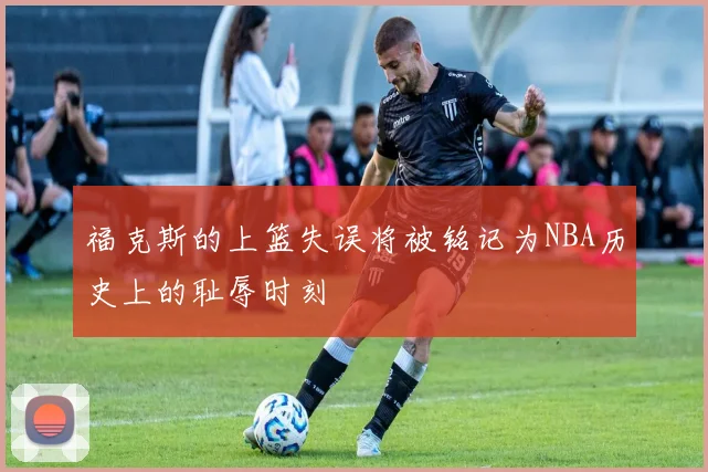 福克斯的上篮失误将被铭记为NBA历史上的耻辱时刻