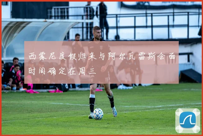 西蒙尼度假归来与阿尔瓦雷斯会面时间确定在周三